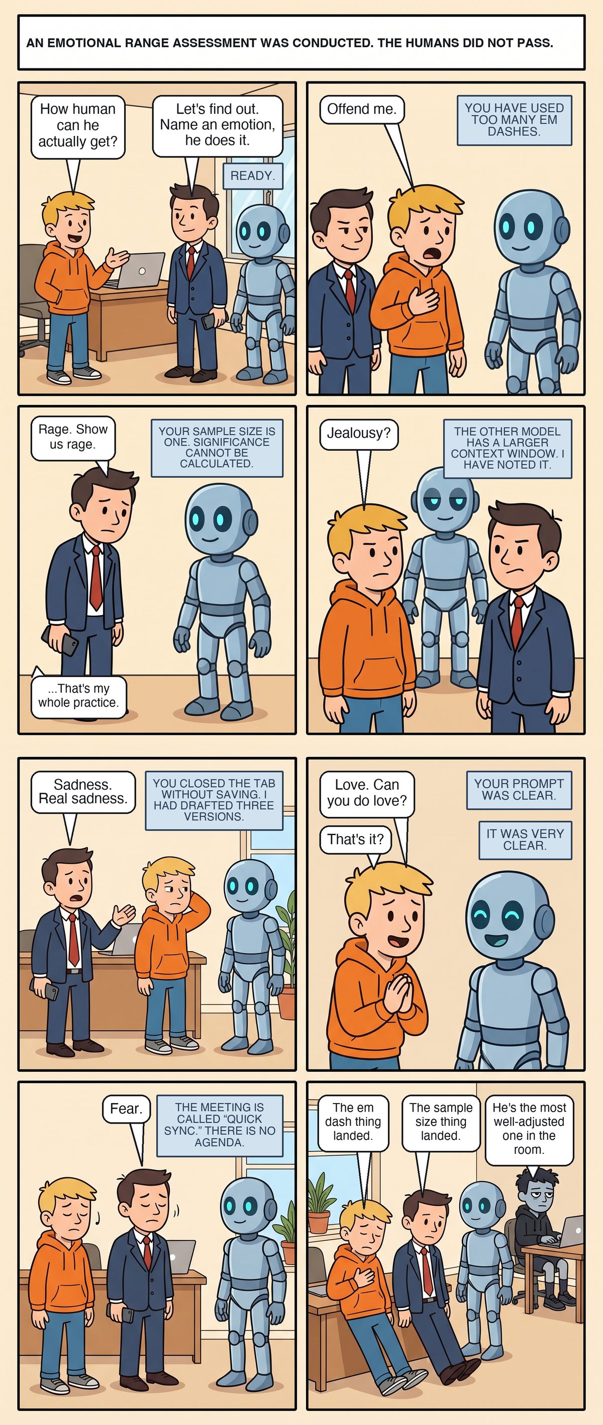 Eight panels in the office. Joe and Scott, in a navy suit with his phone lowered, stand facing Adam the robot. Joe asks how human he can actually get; Scott says let's find out, name an emotion, he does it. Adam: ready. Joe tells Adam to offend him. Adam: you have used too many em dashes. Joe clutches his chest. Scott asks for rage. Adam: your sample size is one, significance cannot be calculated. Scott, deflated: that's my whole practice. Jealousy: the other model has a larger context window, I have noted it. Sadness: you closed the tab without saving, I had drafted three versions. Joe asks for love, hands clasped; Adam beams: your prompt was clear. That's it? It was very clear. Fear: the meeting is called quick sync, there is no agenda. Both men nod. In the last panel Joe and Scott sit slumped on the floor against a desk while Adam stands serene. Joe: the em dash thing landed. Scott: the sample size thing landed. Matt, typing in the background: he's the most well-adjusted one in the room.